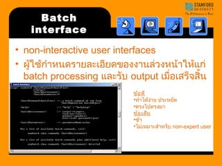 Batch 
interface 
• non-interactive user interfaces 
• ผใู้ช้กำาหนดรายละเอียดของงานล่วงหน้าให้แก่ 
batch processing และรับ output เมื่อเสร็จสนิ้ 
การประมวลผล ข้อดี 
•ทำาได้ง่าย ประหยัด 
•ตรงไปตรงมา 
ข้อเสีย 
•ช้า 
•ไม่เหมาะสำาหรับ non-expert user 
 