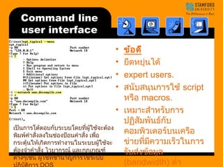 Command line 
user interface 
• ข้อดี 
• ยืดหยุ่นได้ 
• expert users. 
• สนับสนุนการใช้ script 
หรือ macros. 
• เหมาะสำาหรับการ 
ปฏิสัมพันธ์กับ 
คอมพิวเตอร์บนเครือ 
ข่ายที่มีความเร็วในการ 
รับส่งข้อมลู 
(bandwidth) ตำ่า 
เป็นการโต้ตอบกับระบบโดยที่ผู้ใช้จะต้อง 
พิมพ์คำาสั่งลงในช่องป้อนคำาสั่ง เพื่อ 
กระตุ้นให้เกิดการทำางานในระบบผู้ใช้จะ 
ต้องจำาคำาสั่ง ไวยากรณ์ และกฎเกณฑ์ 
ต่างๆเช่น ผู้ใช้ที่ชำานาญการใช้ระบบ 
ปฏิบัติการ DOS 
 