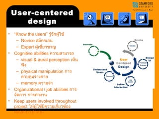 UUsseerr--cceenntteerreedd 
ddeessiiggnn 
• “Know the users” รู้จักผู้ใช้ 
– Novice สมัครเล่น 
– Expert ผู้เชี่ยวชาญ 
• Cognitive abilities ความสามารถ 
– visual & aural perception เห็น 
ฟัง 
– physical manipulation การ 
ควบคุมร่างกาย 
– memory ความจำา 
• Organizational / job abilities การ 
จัดการ การทำางาน 
• Keep users involved throughout 
project ให้ผู้ใช้มีความเกี่ยวข้อง 
ตลอดการทำางาน 
 