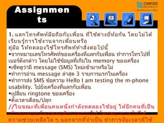 Assignmen 
ts 
1. แลกโทรศัพท์มือถือกับเพื่อน ที่ใช้ต่างยี่ห้อกัน โดยไม่ได้ 
เรียนรู้การใช้งานจากเพื่อนหรือ 
คู่มือ ให้ทดลองใช้โทรศัพท์ทำาสิ่งต่อไปนี้ 
•จากหมายเลขโทรศัพท์ของเครื่องที่แลกกับเพื่อน ทำาการโทรไปที่ 
เบอร์ดังกล่าว โดยไม่ใช้ข้อมูลที่เกบ็ใน memory ของเครื่อง 
•เช็คดูว่ามี message (SMS) ใหม่เข้ามาหรือไม่ 
•ทำาการอ่าน message ล่าสุด 3 รายการแรกในเครื่อง 
•ทำาการส่ง SMS ข้อความ Hello I am testing the m-phone 
usability. ไปยังเครื่องที่แลกกับเพื่อน 
•เปลยี่น ringtone ของเครื่อง 
•ตั้งเวลาเตือน/ปลุก 
//ในขณะที่เพื่อนคนหนึ่งกำาลังทดลองใช้อยู่ ให้อีกคนที่เป็น 
เจ้าของคอยสังเกตพฤติกรรมการใช้ โดยพยายามไม่ให้ 
ความช่วยเหลือใด ๆ นอกจากที่จำาเป็น ทำาการจับเวลาที่ใช้ 
ในการทำาแต่ละอย่างข้างต้น จดบันทึกความเห็นในแง่ความ 
 