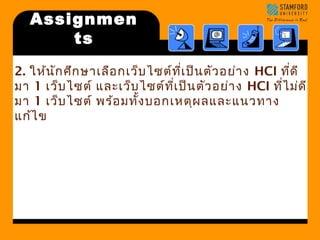Assignmen 
ts 
2. ให้นักศึกษาเลือกเว็บไซต์ทเี่ป็นตัวอย่าง HCI ทดีี่ 
มา 1 เว็บไซต์ และเว็บไซต์ทเี่ป็นตัวอย่าง HCI ทไี่ม่ดี 
มา 1 เว็บไซต์ พร้อมทงั้บอกเหตุผลและแนวทาง 
แก้ไข 
