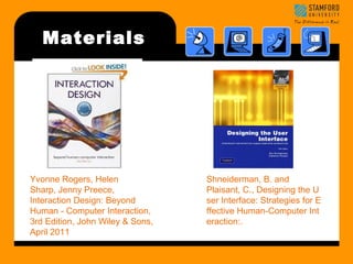 Materials 
Yvonne Rogers, Helen 
Sharp, Jenny Preece, 
Interaction Design: Beyond 
Human - Computer Interaction, 
3rd Edition, John Wiley & Sons, 
April 2011 
Shneiderman, B. and 
Plaisant, C., Designing the U 
ser Interface: Strategies for E 
ffective Human-Computer Int 
eraction:. 
 