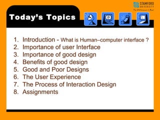 Today’s Topics 
1. Introduction - What is Human–computer interface ? 
2. Importance of user Interface 
3. Importance of good design 
4. Benefits of good design 
5. Good and Poor Designs 
6. The User Experience 
7. The Process of Interaction Design 
8. Assignments 
 