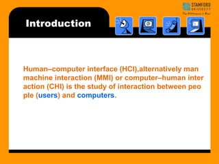 Introduction 
Human–computer interface (HCI),alternatively man 
machine interaction (MMI) or computer–human inter 
action (CHI) is the study of interaction between peo 
ple (users) and computers. 
 