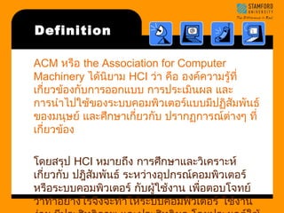 Definition 
ACM หรือ the Association for Computer 
Machinery ได้นิยาม HCI ว่า คือ องค์ความรู้ที่ 
เกี่ยวข้องกับการออกแบบ การประเมนิผล และ 
การนำาไปใช้ของระบบคอมพิวเตอร์แบบมีปฏิสัมพันธ์ 
ของมนุษย์ และศึกษาเกี่ยวกบั ปรากฏการณ์ตา่งๆ ที่ 
เกี่ยวข้อง 
โดยสรุป HCI หมายถงึ การศึกษาและวิเคราะห์ 
เกี่ยวกับ ปฎสิัมพันธ์ ระหว่างอุปกรณ์คอมพิวเตอร์ 
หรือระบบคอมพิวเตอร์ กับผู้ใช้งาน เพอื่ตอบโจทย์ 
ว่าทำาอย่างไรจึงจะทำาใหร้ะบบคอมพิวเตอร์ ใช้งาน 
ง่าย มปีระสทิธิภาพ และประสทิธิผล โดยประยุกต์ใช้ 
 