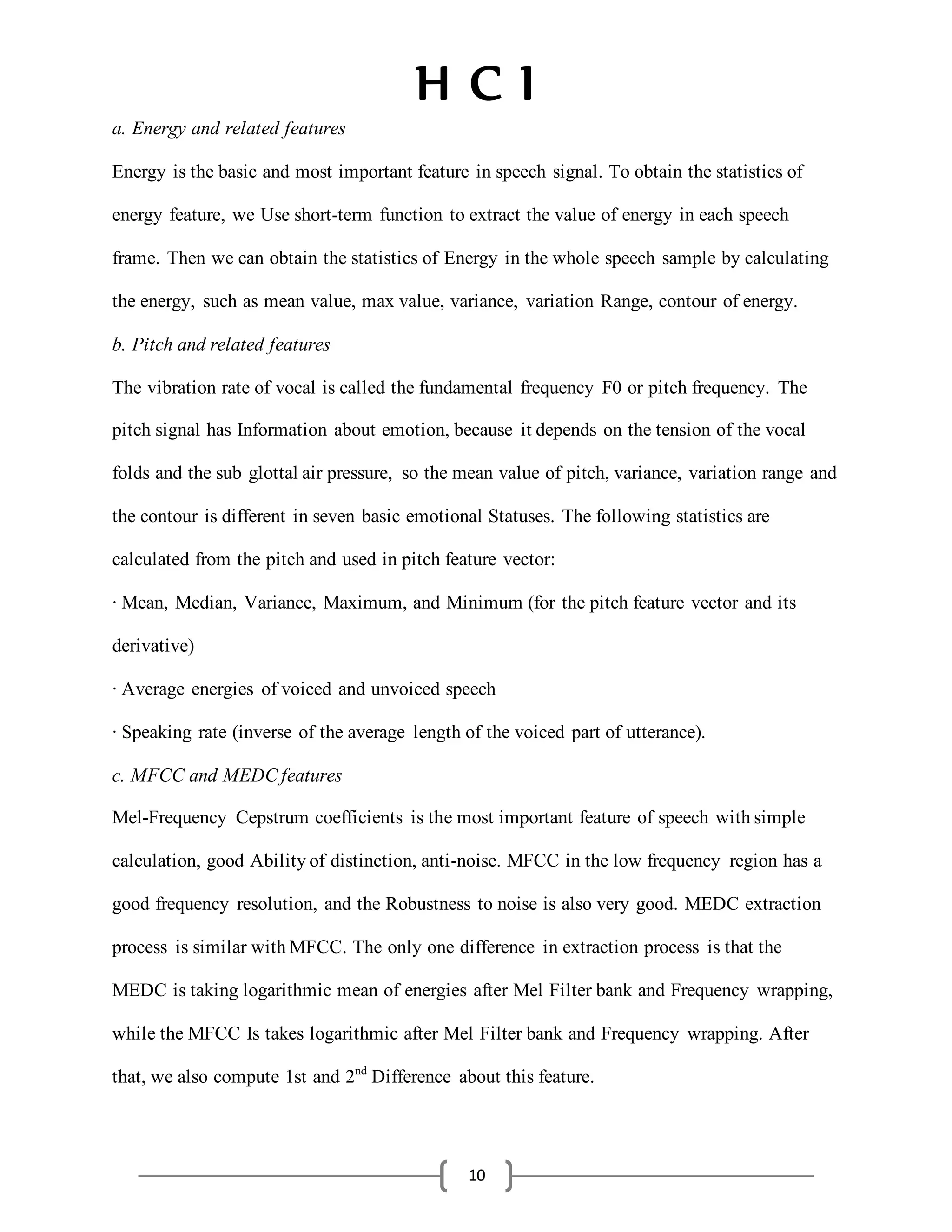 H C I
10
a. Energy and related features
Energy is the basic and most important feature in speech signal. To obtain the statistics of
energy feature, we Use short-term function to extract the value of energy in each speech
frame. Then we can obtain the statistics of Energy in the whole speech sample by calculating
the energy, such as mean value, max value, variance, variation Range, contour of energy.
b. Pitch and related features
The vibration rate of vocal is called the fundamental frequency F0 or pitch frequency. The
pitch signal has Information about emotion, because it depends on the tension of the vocal
folds and the sub glottal air pressure, so the mean value of pitch, variance, variation range and
the contour is different in seven basic emotional Statuses. The following statistics are
calculated from the pitch and used in pitch feature vector:
· Mean, Median, Variance, Maximum, and Minimum (for the pitch feature vector and its
derivative)
· Average energies of voiced and unvoiced speech
· Speaking rate (inverse of the average length of the voiced part of utterance).
c. MFCC and MEDCfeatures
Mel-Frequency Cepstrum coefficients is the most important feature of speech withsimple
calculation, good Abilityof distinction, anti-noise. MFCC in the low frequency region has a
good frequency resolution, and the Robustness to noise is also very good. MEDC extraction
process is similar withMFCC. The only one difference in extraction process is that the
MEDC is taking logarithmic mean of energies after Mel Filter bank and Frequency wrapping,
while the MFCC Is takes logarithmic after Mel Filter bank and Frequency wrapping. After
that, we also compute 1st and 2nd
Difference about this feature.
 