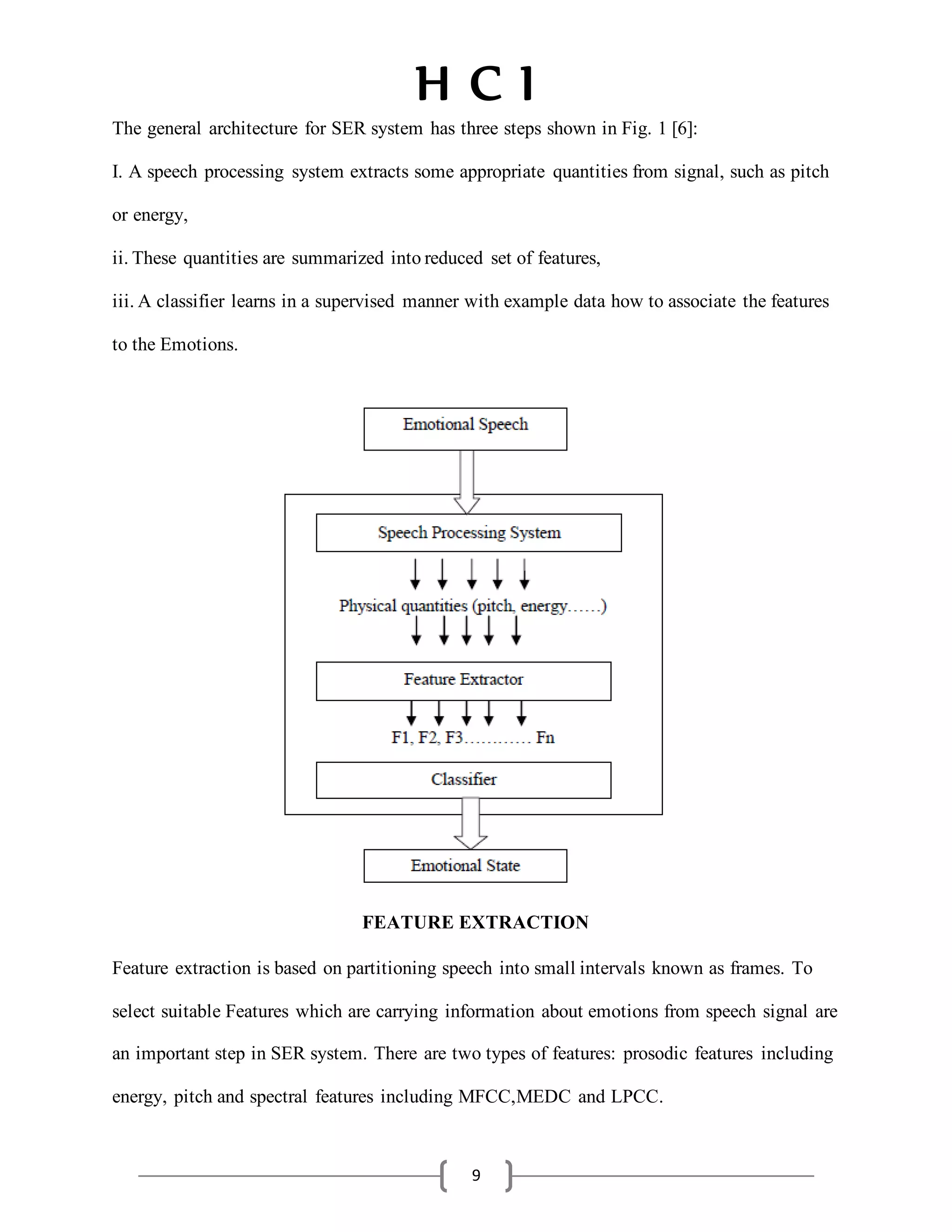 H C I
9
The general architecture for SER system has three steps shown in Fig. 1 [6]:
I. A speech processing system extracts some appropriate quantities from signal, such as pitch
or energy,
ii.These quantities are summarized intoreduced set of features,
iii.A classifier learns in a supervised manner with example data how to associate the features
to the Emotions.
FEATURE EXTRACTION
Feature extraction is based on partitioning speech into small intervals known as frames. To
select suitable Features which are carrying information about emotions from speech signal are
an important step in SER system. There are two types of features: prosodic features including
energy, pitch and spectral features including MFCC,MEDC and LPCC.
 