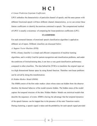 H C I
11
d. Linear Prediction Cepstrum Coefficients
LPCC embodies the characteristics of particular channel of speech, and the same person with
different Emotional speech will have different channel characteristics, so we can extract these
feature coefficients to identify the emotions contained in speech. The computational method
of LPCC is usually a recurrence of computing the linear prediction coefficients (LPC).
CLASSIFIERS
For each extracted features of emotional speech classification algorithm is applied on
different set of inputs. Different classifiers are discussed below:
A. Support Vector Machine (SVM)
SVM, a binary classifier is a simple and efficient computation of machine learning
algorithms, and is widely Used for pattern recognition and classification problems, and under
the conditions of limitedtraining data, it can have a very good classification performance
compared to other classifiers. The idea behind the SVM is to transform the original input set
to a high dimensional feature space by using Kernel function. Therefore non-linear problems
can be solved by doing this transformation.
B. Hidden Markov Model (HMM)
The HMM consist of the first order markov chain whose states are hidden from the observer
therefore the Internal behavior of the model remains hidden. The hidden states of the model
capture the temporal structure of the data. Hidden Markov Models are statistical models that
describe the sequences of events. HMM is having the advantage that the temporal dynamics
of the speech features can be trapped due to the presence of the state Transition matrix.
During clustering, a speech signal is taken and the probability for each speech signal provided
 