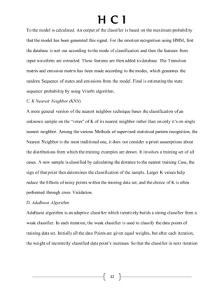 H C I
12
To the model is calculated. An output of the classifier is based on the maximum probability
that the model has been generated this signal. For the emotion recognition using HMM, first
the database is sort out according to the mode of classification and then the features from
input waveform are extracted. These features are then added to database. The Transition
matrix and emission matrix has been made according to the modes, which generates the
random Sequence of states and emissions from the model. Final is estimating the state
sequence probability by using Viterbi algorithm.
C. K Nearest Neighbor (KNN)
A more general version of the nearest neighbor technique bases the classification of an
unknown sample on the “votes” of K of its nearest neighbor rather than on only it’s on single
nearest neighbor. Among the various Methods of supervised statistical pattern recognition, the
Nearest Neighbor is the most traditional one, it does not consider a priori assumptions about
the distributions from which the training examples are drawn. It involves a training set of all
cases. A new sample is classified by calculating the distance to the nearest training Case, the
sign of that point then determines the classification of the sample. Larger K values help
reduce the Effects of noisy points withinthe training data set, and the choice of K is often
performed through cross Validation.
D. AdaBoost Algorithm
AdaBoost algorithm is an adaptive classifier which iteratively builds a strong classifier from a
weak classifier. In each iteration, the weak classifier is used to classify the data points of
training data set. Initiallyall the data Points are given equal weights, but after each iteration,
the weight of incorrectly classified data point’s increases So that the classifier in next iteration
 