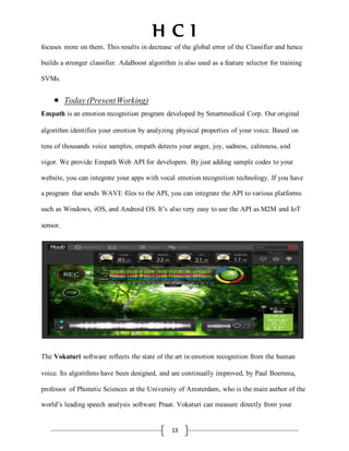 H C I
13
focuses more on them. This results in decrease of the global error of the Classifier and hence
builds a stronger classifier. AdaBoost algorithm is also used as a feature selector for training
SVMs.
 Today(PresentWorking)
Empath is an emotion recognition program developed by Smartmedical Corp. Our original
algorithm identifies your emotion by analyzing physical properties of your voice. Based on
tens of thousands voice samples, empath detects your anger, joy, sadness, calmness, and
vigor. We provide Empath Web API for developers. By just adding sample codes to your
website, you can integrate your apps with vocal emotion recognition technology. If you have
a program that sends WAVE files to the API, you can integrate the API to various platforms
such as Windows, iOS, and Android OS. It’s also very easy to use the API as M2M and IoT
sensor.
The Vokaturi software reflects the state of the art in emotion recognition from the human
voice. Its algorithms have been designed, and are continually improved, by Paul Boersma,
professor of Phonetic Sciences at the University of Amsterdam, who is the main author of the
world’s leading speech analysis software Praat. Vokaturi can measure directly from your
 