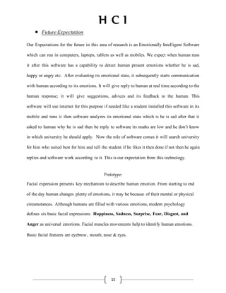 H C I
15
 FutureExpectation
Our Expectations for the future in this area of research is an Emotionally Intelligent Software
which can run in computers, laptops, tablets as well as mobiles. We expect when human runs
it after this software has a capability to detect human present emotions whether he is sad,
happy or angry etc. After evaluating its emotional state, it subsequently starts communication
with human according to its emotions. It will give reply to human at real time according to the
human response; it will give suggestions, advices and its feedback to the human. This
software will use internet for this purpose if needed like a student installed this software in its
mobile and runs it then software analyzes its emotional state which is he is sad after that it
asked to human why he is sad then he reply to software its marks are low and he don’t know
in which university he should apply. Now the role of software comes it will search university
for him who suited best for him and tell the student if he likes it then done if not then he again
replies and software work according to it. This is our expectation from this technology.
Prototype:
Facial expression presents key mechanism to describe human emotion. From starting to end
of the day human changes plenty of emotions, it may be because of their mental or physical
circumstances. Although humans are filled with various emotions, modern psychology
defines six basic facial expressions: Happiness, Sadness, Surprise, Fear, Disgust, and
Anger as universal emotions. Facial muscles movements help to identify human emotions.
Basic facial features are eyebrow, mouth, nose & eyes.
 