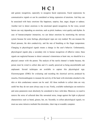 H C I
4
and gesture recognition, especially to recognize facial expressions. Facial expressions be
communicative signals or can be considered as being expression of emotions. And they can
be associated with basic emotions like happiness, surprise, fear, anger, disgust or sadness.
Another tool to detect emotions is the emotional speech recognition. In the voice, several
factors can vary depending on emotions, such as pitch, loudness, voice quality and rhythm. In
case of human-computer interaction, we can detect emotions by monitoring the nervous
system because for some feelings, physiological signs are very marked. We can measure the
blood pressure, the skin conductivity, and the rate of breathing or the finger temperature.
Changing in physiological signals means a change in the user’s behavior. Unfortunately,
physiological signals play a secondary role in human recognition of affective states; these
signals are neglected because to detect someone’s clamminess or heart rate, we should be in a
physical contact with the person. The analysis of the tactile channel is harder because, the
person must be wired to collect data and it’s usually perceived as being uncomfortable and
unpleasant. Several techniques are available to capture this physiological sign.
Electromyogram (EMG) for evaluating and recording the electrical activity produced by
muscles, Electrocardiogram to measure the activity of the heart with electrodes attached to the
skin or skin conductance sensors can be used. All these methods to collect data are very
useful but they do not seem always easy to use. Firstly, available technologies are restrictive
and some parameters must absolutely be considered to have valid data. Moreover, we need to
remove the noise of collected data like unwanted noise, image against the light or physical
characteristics such as beard, glasses, hat, etc. Secondly, to collect physiological signals, we
must use some intrusive methods like electrodes, chest trap or wearable computer.
 