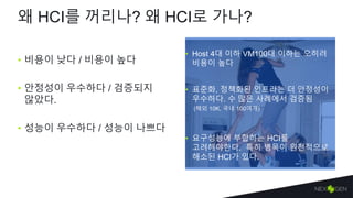 왜 HCI를 꺼리나? 왜 HCI로 가나?
• 비용이 낮다 / 비용이 높다
• 안정성이 우수하다 / 검증되지
않았다.
• 성능이 우수하다 / 성능이 나쁘다
• Host 4대 이하 VM100대 이하는 오히려
비용이 높다
• 요구성능에 부합하는 HCI를
고려해야한다. 특히 병목이 원천적으로
해소된 HCI가 있다.
• 표준화, 정책화된 인프라는 더 안정성이
우수하다. 수 많은 사례에서 검증됨
(해외 10K, 국내 100여개)
 