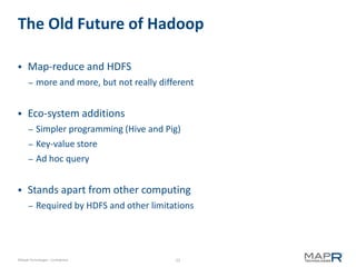 The Old Future of Hadoop

     Map-reduce and HDFS
       –   more and more, but not really different


     Eco-system additions
       –   Simpler programming (Hive and Pig)
       –   Key-value store
       –   Ad hoc query


     Stands apart from other computing
       –   Required by HDFS and other limitations




©MapR Technologies - Confidential            22
 