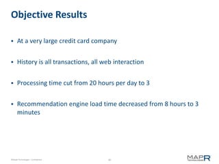 Objective Results

     At a very large credit card company


     History is all transactions, all web interaction


     Processing time cut from 20 hours per day to 3


     Recommendation engine load time decreased from 8 hours to 3
      minutes




©MapR Technologies - Confidential       30
 