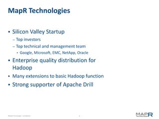 MapR Technologies

     Silicon Valley Startup
       – Top investors
       – Top technical and management team
            •    Google, Microsoft, EMC, NetApp, Oracle
     Enterprise quality distribution for
      Hadoop
     Many extensions to basic Hadoop function
     Strong supporter of Apache Drill



©MapR Technologies - Confidential                3
 