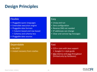 Design Principles

             Flexible                               Easy
             • Pluggable query languages            •   Unzip and run
             • Extensible execution engine          •   Zero configuration
             • Pluggable data formats               •   Reverse DNS not needed
               • Column-based and row-based         •   IP addresses can change
               • Schema and schema-less             •   Clear and concise log messages
             • Pluggable data sources


             Dependable                             Fast
             • No SPOF                              • C/C++ core with Java support
             • Instant recovery from crashes          • Google C++ style guide
                                                    • Min latency and max throughput
                                                      (limited only by hardware)




©MapR Technologies - Confidential              43
 
