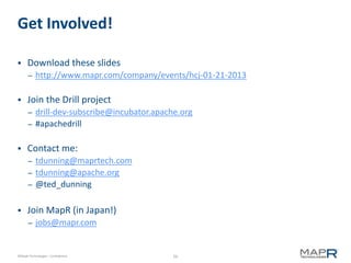 Get Involved!

     Download these slides
       –   http://www.mapr.com/company/events/hcj-01-21-2013

     Join the Drill project
       – drill-dev-subscribe@incubator.apache.org
       – #apachedrill


     Contact me:
       – tdunning@maprtech.com
       – tdunning@apache.org
       – @ted_dunning


     Join MapR (in Japan!)
       –   jobs@mapr.com


©MapR Technologies - Confidential           56
 