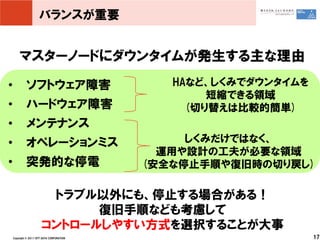 バランスが重要


        マスターノードにダウンタイムが発生する主な理由
•            ソフトウェア障害                          HAなど、しくみでダウンタイムを
                                                    短縮できる領域
•            ハードウェア障害                            (切り替えは比較的簡単)
•            メンテナンス
•            オペレーションミス                           しくみだけではなく、
                                              運用や設計の工夫が必要な領域
•            突発的な停電                         (安全な停止手順や復旧時の切り戻し)

                         トラブル以外にも、停止する場合がある！
                              復旧手順なども考慮して
                        コントロールしやすい方式を選択することが大事
    Copyright © 2011 NTT DATA CORPORATION                         17
 