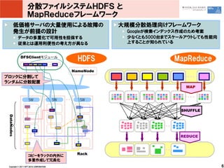 分散ファイルシステムＨＤＦＳ と
                   ＭａｐＲｅｄｕｃｅフレームワーク
        低価格サーバの大量使用による故障の                                大規模分散処理向けフレームワーク
        発生が前提の設計                                          Googleが検索インデックス作成のため考案
             データの多重化で可用性を担保する                             少なくとも5000台までスケールアウトしても性能向
             従来とは運用利便性の考え方が異なる                            上することが知られている


             DFSClientモジュール
                                                HDFS                   MapReduce
                                              NameNode
ブロックに分割して
ランダムに分散配置
                                                                          MAP


                    SW                   SW     SW

                                                                         SHUFFLE
 DataNodes




                                                                        REDUCE




                    コピーをラックの内外に                Rack
                    多重作成して冗長化
 Copyright © 2011 NTT DATA CORPORATION                                                6
 