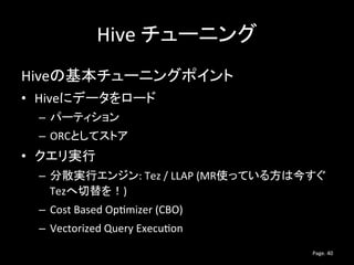 Hive チューニング
Hiveの基本チューニングポイント
• Hiveにデータをロード
– パーティション
– ORCとしてストア
• クエリ実行
– 分散実行エンジン: Tez / LLAP (MR使っている方は今すぐ
Tezへ切替を！)
...