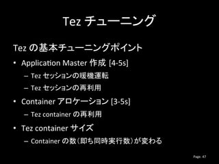 Tez チューニング
Tez の基本チューニングポイント
• Application Master 作成 [4-5s]
– Tez セッションの暖機運転
– Tez セッションの再利用
• Container アロケーション [3-5s]
– ...