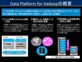 Data Platform for Hadoopの概要
バッチ処理/リアルタイム処理と多様なデータ分析に対応可能な『ビッグデータ分
析共通基盤』を、事前検証済みで提供し、迅速な導入を実現
① バッチ処理とリアルタイム処理
に対応
大規模データの...