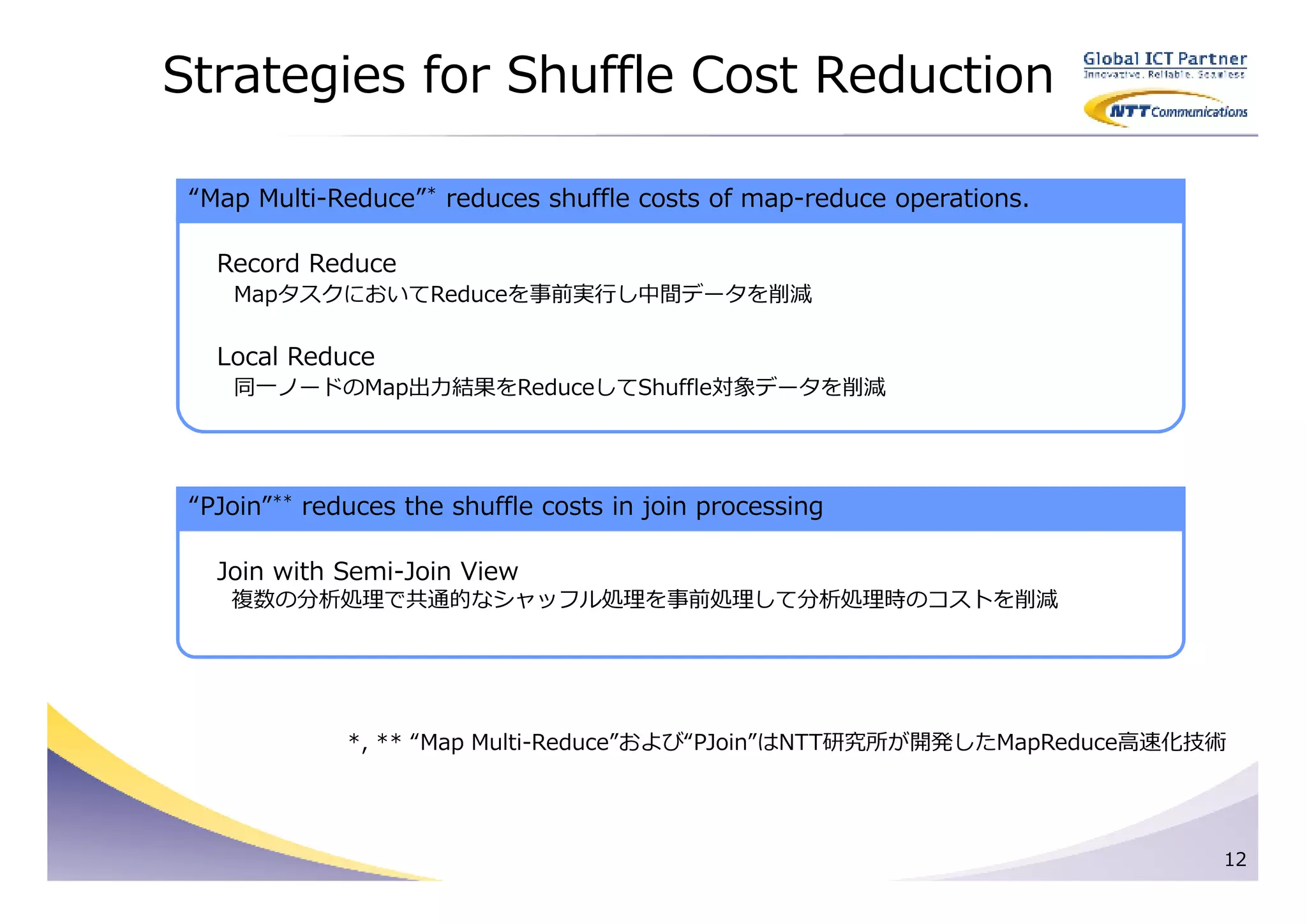 Strategies for Shuffle Cost Reduction

 “Map Multi-Reduce”* reduces shuffle costs of map-reduce operations.

   Record Reduce
    MapタスクにおいてReduceを事前実⾏し中間データを削減

   Local Reduce
    同一ノードのMap出⼒結果をReduceしてShuffle対象データを削減




 “PJoin”** reduces the shuffle costs in join processing

   Join with Semi-Join View
    複数の分析処理で共通的なシャッフル処理を事前処理して分析処理時のコストを削減




              *, ** “Map Multi-Reduce”および“PJoin”はNTT研究所が開発したMapReduce⾼速化技術




                                                                         12
 