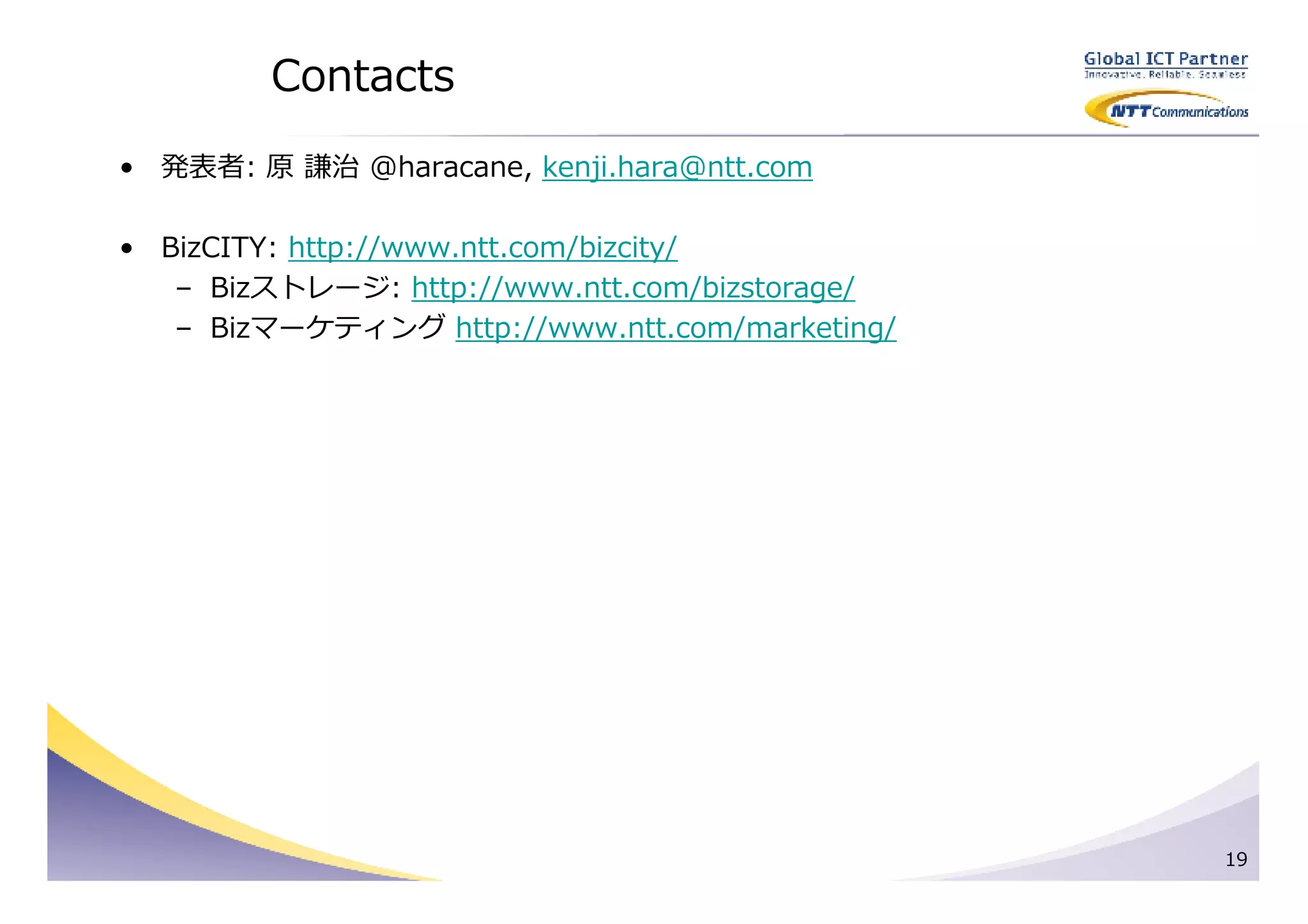 Contacts
• 発表者: 原 謙治 @haracane, kenji.hara@ntt.com

• BizCITY: http://www.ntt.com/bizcity/
   – Bizストレージ: http://www.ntt.com/bizstorage/
   – Bizマーケティング http://www.ntt.com/marketing/




                                                19
 
