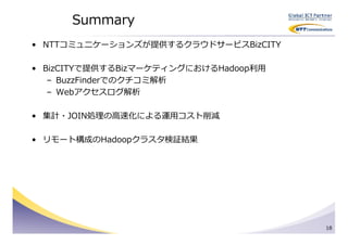 Summary
• NTTコミュニケーションズが提供するクラウドサービスBizCITY

• BizCITYで提供するBizマーケティングにおけるHadoop利用
   – BuzzFinderでのクチコミ解析
   – Webアクセスログ解析

• 集計・JOIN処理の⾼速化による運用コスト削減

• リモート構成のHadoopクラスタ検証結果




                                       18
 