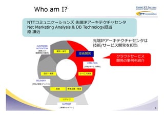 Who am I?
NTTコミュニケーションズ 先端IPアーキテクチャセンタ
Net Marketing Analysis & DB Technology担当
原 謙治

                                           先端IPアーキテクチャセンタは
    CUSTOMER                               技術/サービス開発を担当
    RETENTION
      [顧客との       運用・保守
    信頼関係の維持]
                                 技術開発
                                                   クラウドサービス
                                                   開発の事例を紹介
                                       CREATION
                                     [技術/サービス開発]



          設計・構築                  サービス開発


    DELIVERY
  [宣伝/営業/デリバリ]

                  営業       事業企画・推進




                       スタッフ

                       SUPPORT
                   [現場をサポート]                                  1
 