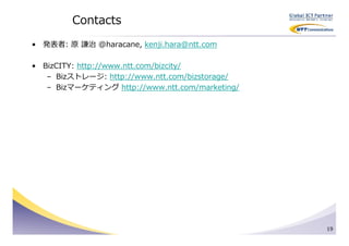 Contacts
• 発表者: 原 謙治 @haracane, kenji.hara@ntt.com

• BizCITY: http://www.ntt.com/bizcity/
   – Bizストレージ: http://www.ntt.com/bizstorage/
   – Bizマーケティング http://www.ntt.com/marketing/




                                                19
 