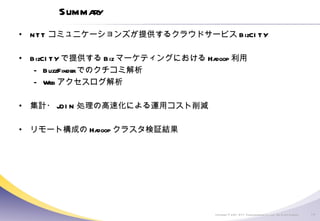Summary NTT コミュニケーションズが提供するクラウドサービス BizCITY BizCITY で提供する Biz マーケティングにおける Hadoop 利用 BuzzFinder でのクチコミ解析 Web アクセスログ解析 集計・ JOIN 処理の高速化による運用コスト削減 リモート構成の Hadoop クラスタ検証結果 
