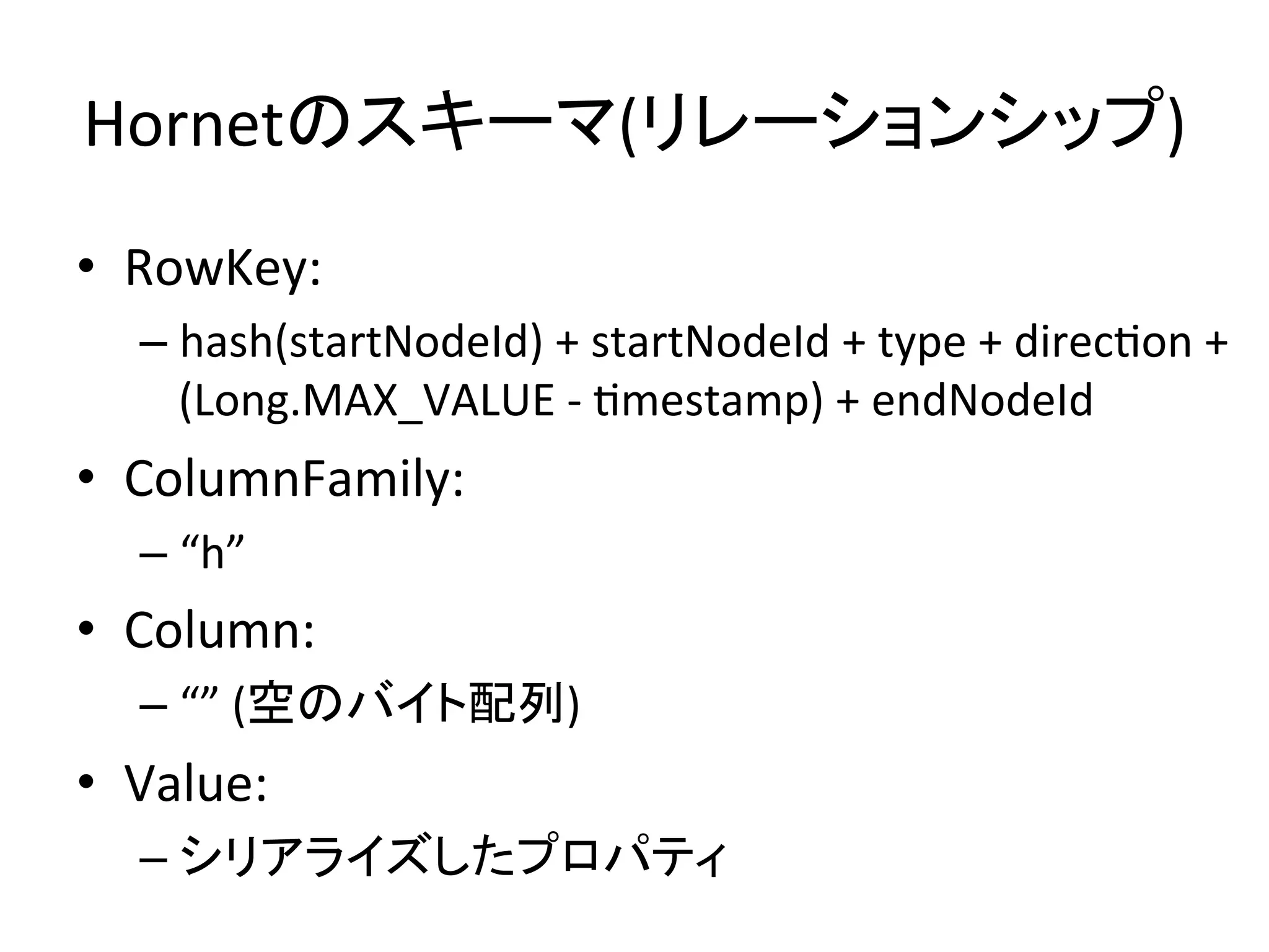 Hornetのスキーマ(リレーションシップ)	
•  RowKey:	
  	
  
    –  hash(startNodeId)	
  +	
  startNodeId	
  +	
  type	
  +	
  direcUon	
  +	
  
       (Long.MAX_VALUE	
  -­‐	
  Umestamp)	
  +	
  endNodeId	
  
•  ColumnFamily:	
  
    –  “h”	
  
•  Column:	
  
    –  “”	
  (空のバイト配列)	
  
•  Value:	
  
    –  シリアライズしたプロパティ	
  
 