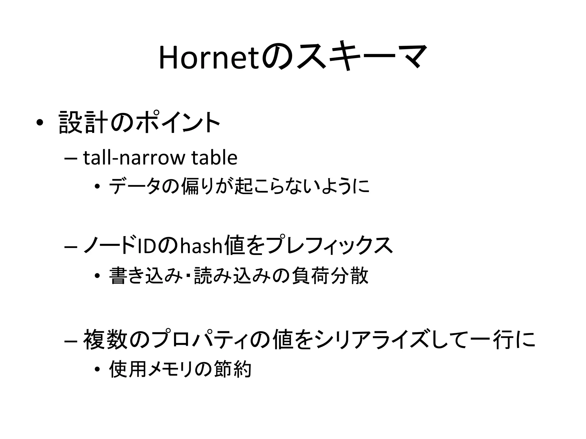 Hornetのスキーマ	
•  設計のポイント	
  
  –  tall-­‐narrow	
  table	
  
      •  データの偏りが起こらないように	
  
      	
  
  –  ノードIDのhash値をプレフィックス	
  
      •  書き込み・読み込みの負荷分散	
  


  –  複数のプロパティの値をシリアライズして一行に	
  
      •  使用メモリの節約	
  
 