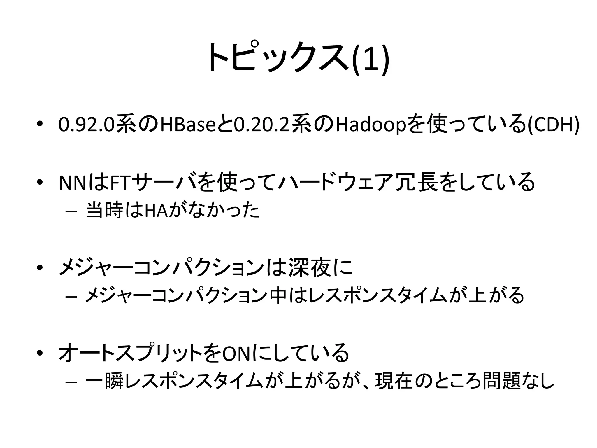 トピックス(1)	
•  0.92.0系のHBaseと0.20.2系のHadoopを使っている(CDH)	
  

•  NNはFTサーバを使ってハードウェア冗長をしている	
  
  –  当時はHAがなかった	
  

•  メジャーコンパクションは深夜に	
  
  –  メジャーコンパクション中はレスポンスタイムが上がる	
  

•  オートスプリットをONにしている	
  
  –  一瞬レスポンスタイムが上がるが、現在のところ問題なし	
  
 