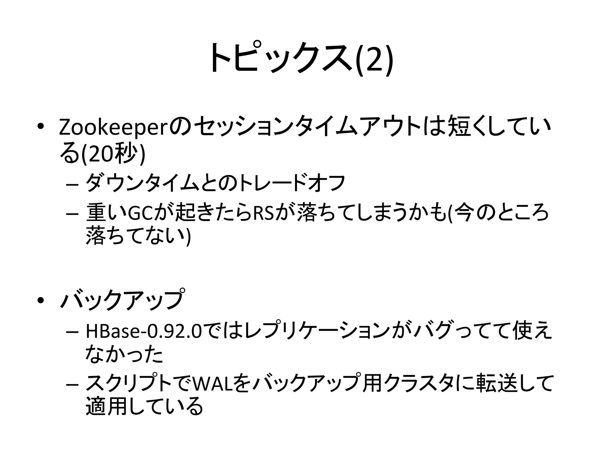 トピックス(2)	
•  Zookeeperのセッションタイムアウトは短くしてい
   る(20秒)	
  
  –  ダウンタイムとのトレードオフ	
  
  –  重いGCが起きたらRSが落ちてしまうかも(今のところ
     落ちてない)	
  
	
  
•  バックアップ	
  
  –  HBase-­‐0.92.0ではレプリケーションがバグってて使え
     なかった	
  
  –  スクリプトでWALをバックアップ用クラスタに転送して
     適用している	
 