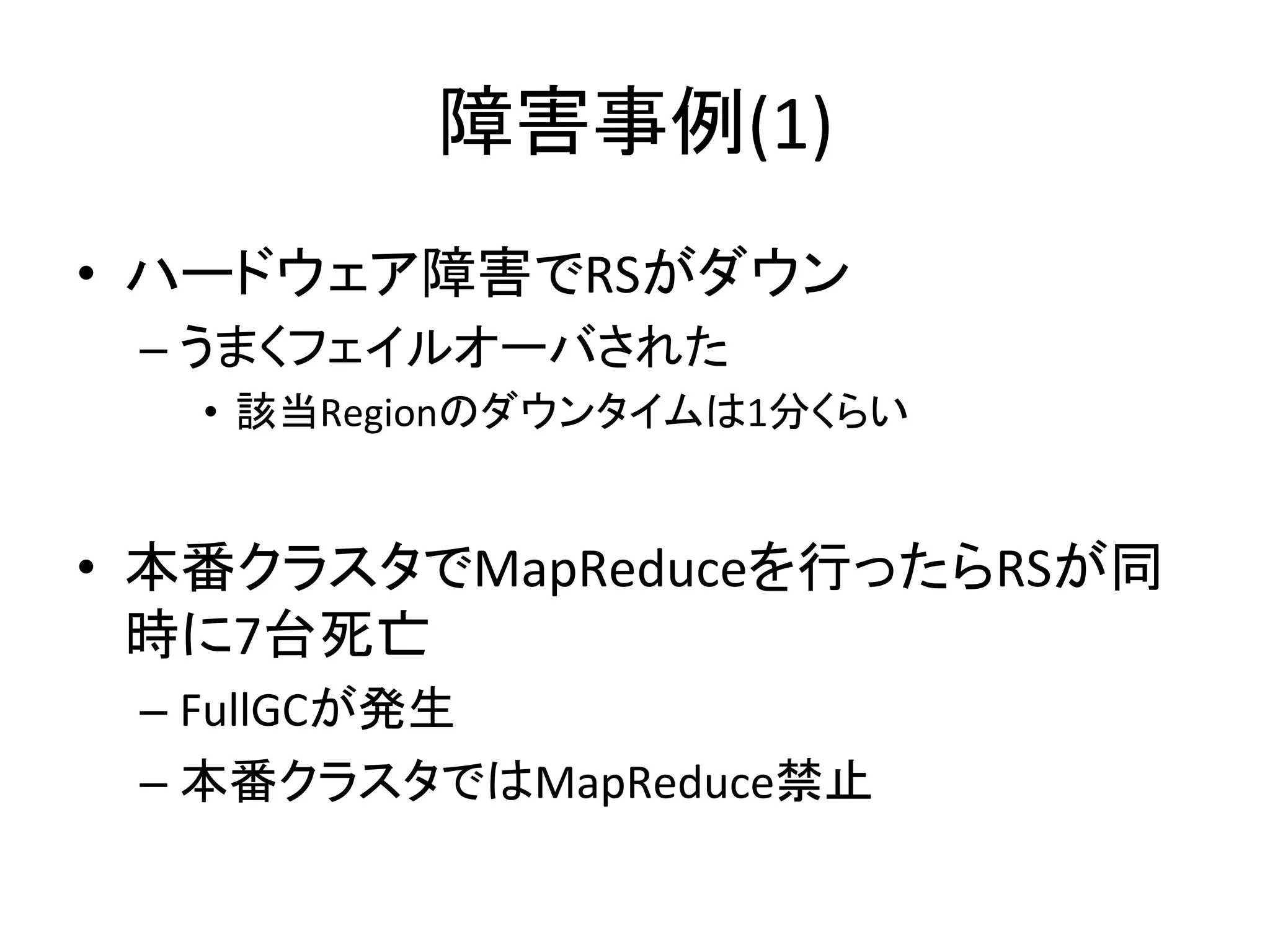障害事例(1)	
•  ハードウェア障害でRSがダウン	
  
 –  うまくフェイルオーバされた	
  
   •  該当Regionのダウンタイムは1分くらい	
  


•  本番クラスタでMapReduceを行ったらRSが同
   時に7台死亡	
  
 –  FullGCが発生	
  
 –  本番クラスタではMapReduce禁止	
  
 