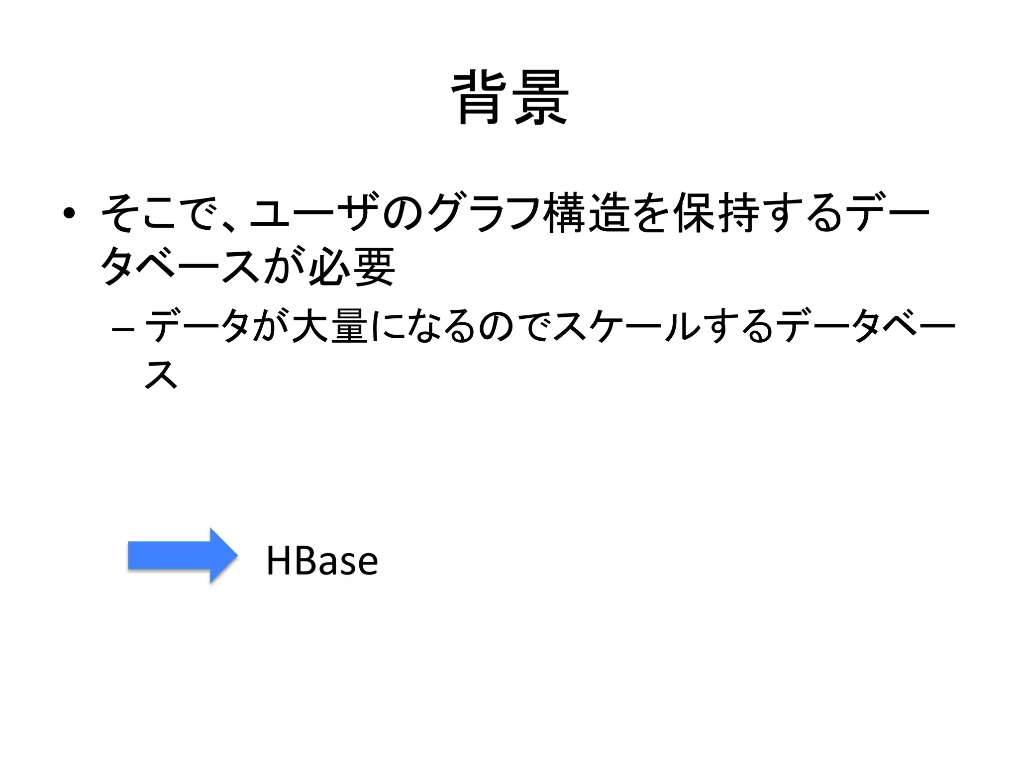 背景	
•  そこで、ユーザのグラフ構造を保持するデー
   タベースが必要	
  
       –  データが大量になるのでスケールするデータベー
          ス	
  
	
  

           HBase	
 