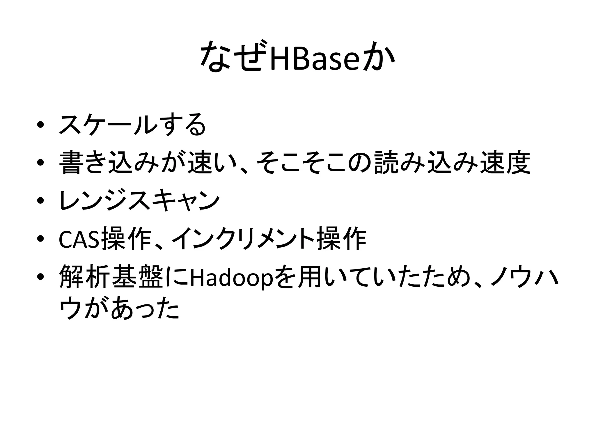 なぜHBaseか	
•    スケールする	
  
•    書き込みが速い、そこそこの読み込み速度	
  
•    レンジスキャン	
  
•    CAS操作、インクリメント操作	
  
•    解析基盤にHadoopを用いていたため、ノウハ
     ウがあった	
 