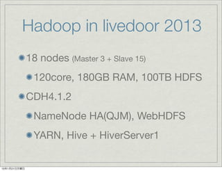 Hadoop in livedoor 2013
              18 nodes (Master 3 + Slave 15)
               120core, 180GB RAM, 100TB HDFS
              CDH4.1.2
               NameNode HA(QJM), WebHDFS
               YARN, Hive + HiverServer1

13年1月21日月曜日
 