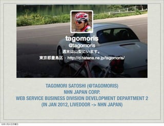 TAGOMORI SATOSHI (@TAGOMORIS)
                             NHN JAPAN CORP.
         WEB SERVICE BUSINESS DIVISION DEVELOPMENT DEPARTMENT 2
                   (IN JAN 2012, LIVEDOOR -> NHN JAPAN)


13年1月21日月曜日
 