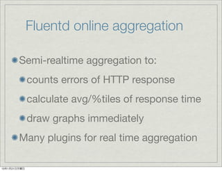 Fluentd online aggregation

        Semi-realtime aggregation to:
              counts errors of HTTP response
              calculate avg/%tiles of response time
              draw graphs immediately
        Many plugins for real time aggregation

13年1月21日月曜日
 
