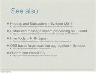 See also:
          Hadoop and Subsystem in livedoor (2011)
              http://www.slideshare.net/tagomoris/hadoop-and-subsystems-in-livedoor-hcj11f


          Distributed message stream processing on Fluentd
              http://www.slideshare.net/tagomoris/distributed-stream-processing-on-ﬂuentd-ﬂuentd


          Hive Tools in NHN Japan
              http://www.slideshare.net/tagomoris/hive-tools-in-nhn-japan-hadoopreading


          OSS based large scale log aggregation in livedoor
              http://www.slideshare.net/tagomoris/oss-nhntech


          Fluentd and WebHDFS
              http://www.slideshare.net/tagomoris/ﬂuentd-and-webhdfs




13年1月21日月曜日
 