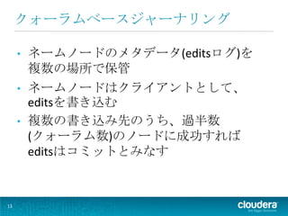 クォーラムベースジャーナリング

     •   ネームノードのメタデータ(editsログ)を
         複数の場所で保管
     •   ネームノードはクライアントとして、
         editsを書き込む
     •   複数の書き込み先のうち、過半数
         (クォーラム数)のノードに成功すれば
         editsはコミットとみなす



13
 