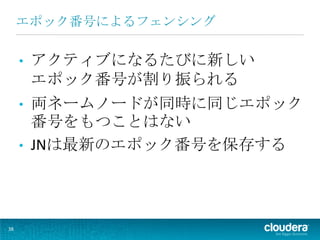 エポック番号によるフェンシング

     •   アクティブになるたびに新しい
         エポック番号が割り振られる
     •   両ネームノードが同時に同じエポック
         番号をもつことはない
     •   JNは最新のエポック番号を保存する




38
 