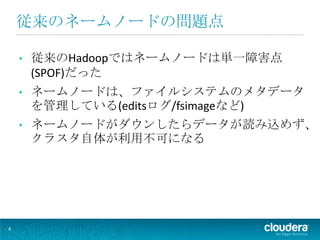 従来のネームノードの問題点

    •   従来のHadoopではネームノードは単一障害点
        (SPOF)だった
    •   ネームノードは、ファイルシステムのメタデータ
        を管理している(editsログ/fsimageなど)
    •   ネームノードがダウンしたらデータが読み込めず、
        クラスタ自体が利用不可になる




4
 