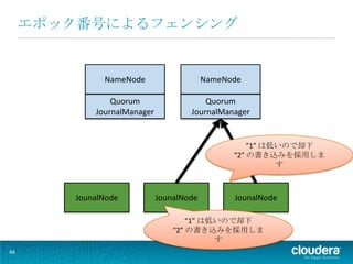 エポック番号によるフェンシング


              NameNode                    NameNode

                Quorum                   Quorum
            JournalManager           JournalManager


                                                    “1” は低いので却下
                                                “2” の書き込みを採用しま
                                                          す



        JounalNode           JounalNode         JounalNode

                                     “1” は低いので却下
                                 “2” の書き込みを採用しま
                                           す
44
 