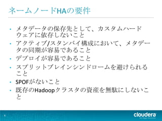 ネームノードHAの要件

    •   メタデータの保存先として、カスタムハード
        ウェアに依存しないこと
    •   アクティブ/スタンバイ構成において、メタデー
        タの同期が容易であること
    •   デプロイが容易であること
    •   スプリットブレインシンドロームを避けられる
        こと
    •   SPOFがないこと
    •   既存のHadoopクラスタの資産を無駄にしないこ
        と

6
 