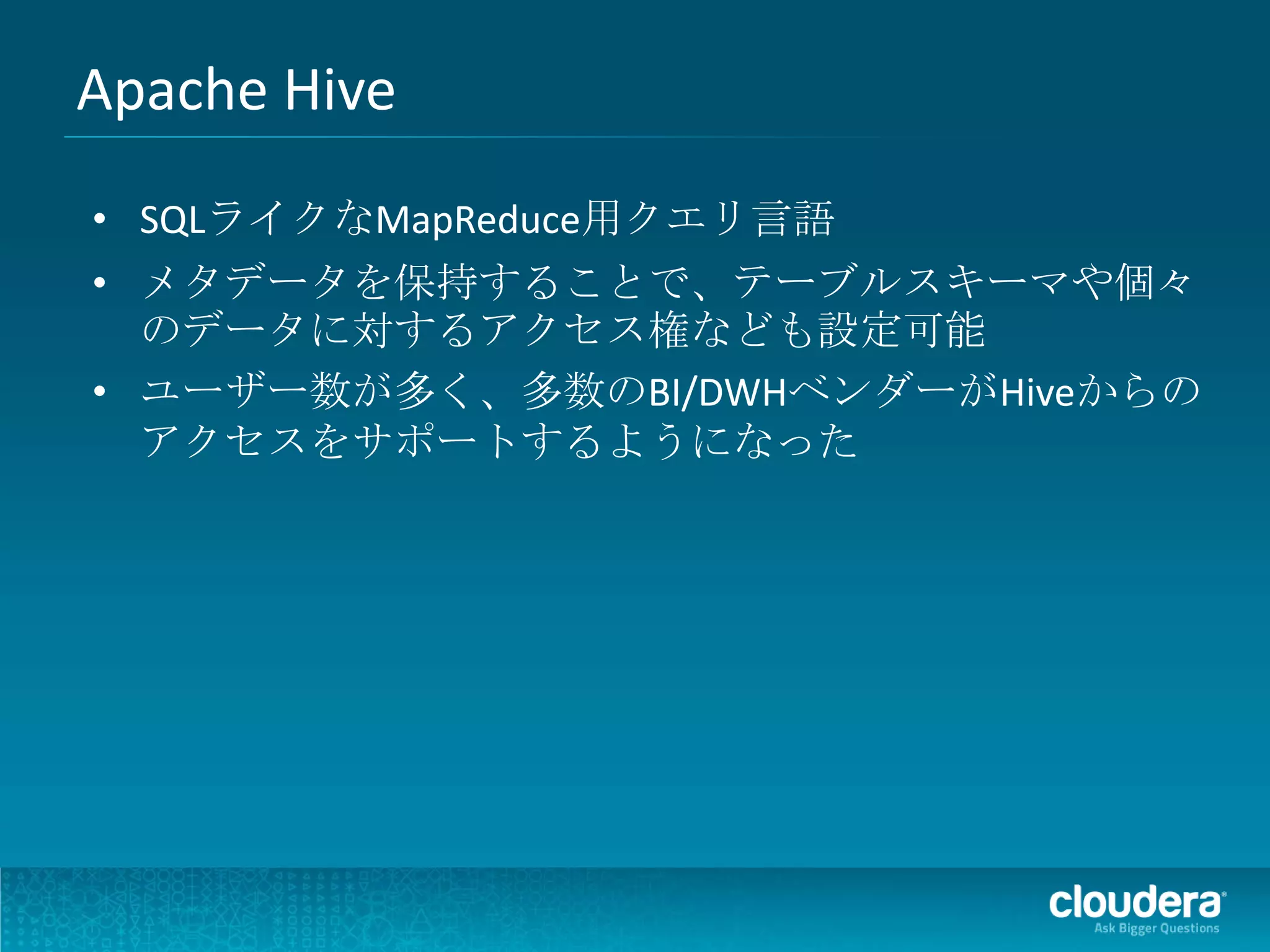 Apache Hive
• SQLライクなMapReduce用クエリ言語
• メタデータを保持することで、テーブルスキーマや個々
  のデータに対するアクセス権なども設定可能
• ユーザー数が多く、多数のBI/DWHベンダーがHiveからの
  アクセスをサポートするようになった
 